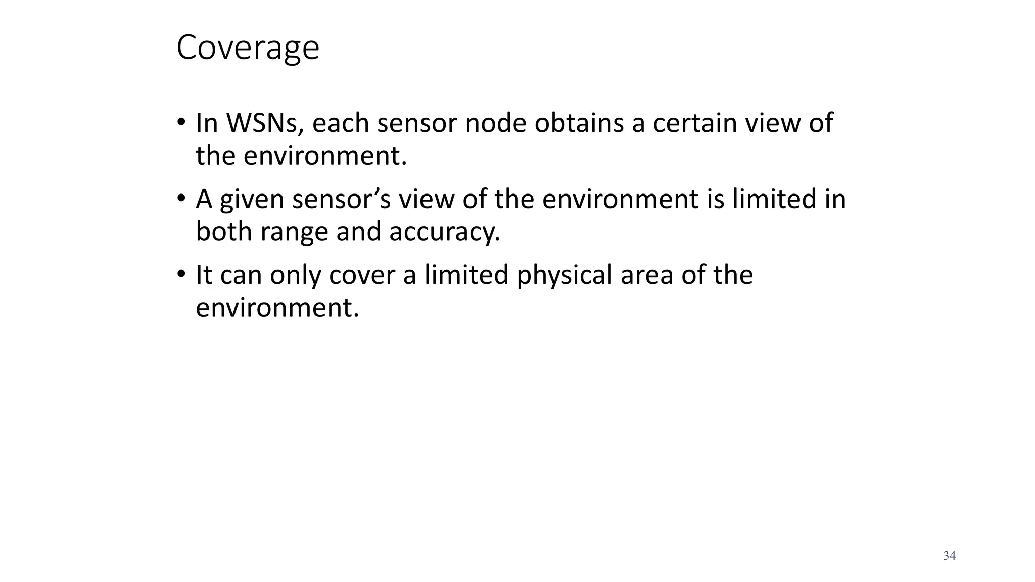 Coverage
• In WSNs, each sensor node obtains a certain view of
the environment.
• A given sensor’s view of the environment is limited in
both range and accuracy.
• It can only cover a limited physical area of the
environment.
34
 