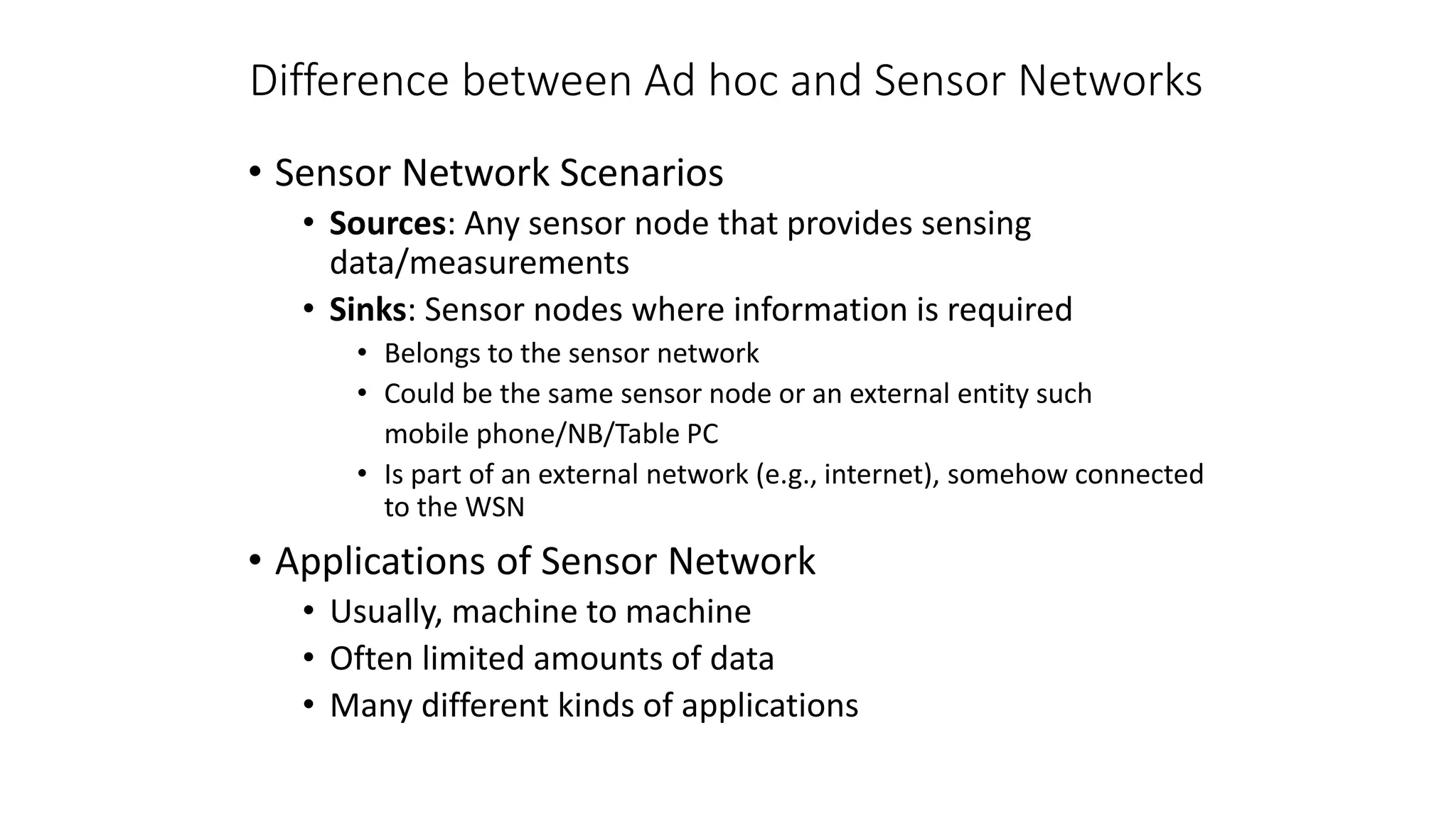 Difference between Ad hoc and Sensor Networks
• Sensor Network Scenarios
• Sources: Any sensor node that provides sensing
data/measurements
• Sinks: Sensor nodes where information is required
• Belongs to the sensor network
• Could be the same sensor node or an external entity such
mobile phone/NB/Table PC
• Is part of an external network (e.g., internet), somehow connected
to the WSN
• Applications of Sensor Network
• Usually, machine to machine
• Often limited amounts of data
• Many different kinds of applications
 