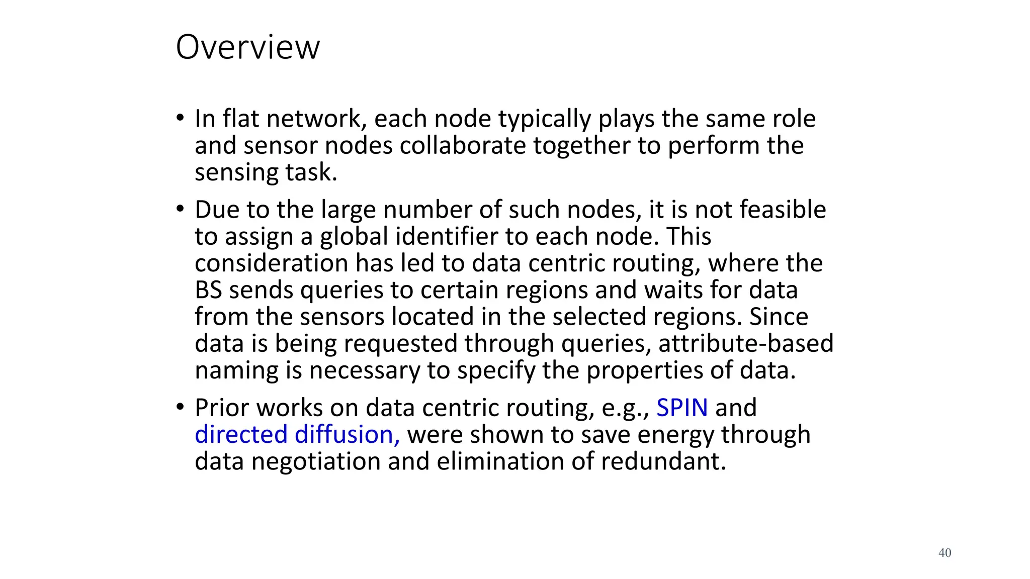 Overview
• In flat network, each node typically plays the same role
and sensor nodes collaborate together to perform the
sensing task.
• Due to the large number of such nodes, it is not feasible
to assign a global identifier to each node. This
consideration has led to data centric routing, where the
BS sends queries to certain regions and waits for data
from the sensors located in the selected regions. Since
data is being requested through queries, attribute-based
naming is necessary to specify the properties of data.
• Prior works on data centric routing, e.g., SPIN and
directed diffusion, were shown to save energy through
data negotiation and elimination of redundant.
40
 