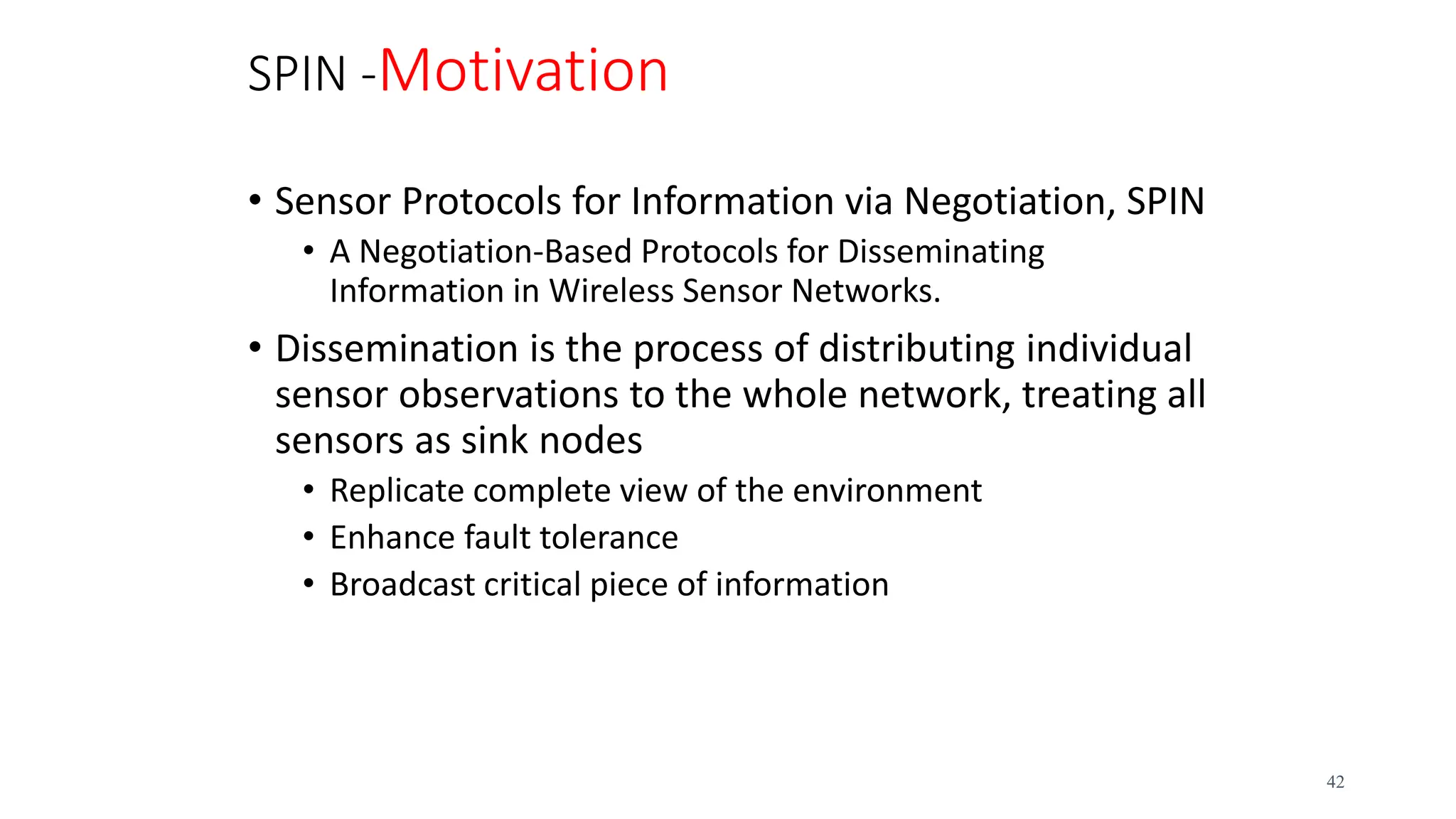 SPIN -Motivation
• Sensor Protocols for Information via Negotiation, SPIN
• A Negotiation-Based Protocols for Disseminating
Information in Wireless Sensor Networks.
• Dissemination is the process of distributing individual
sensor observations to the whole network, treating all
sensors as sink nodes
• Replicate complete view of the environment
• Enhance fault tolerance
• Broadcast critical piece of information
42
 