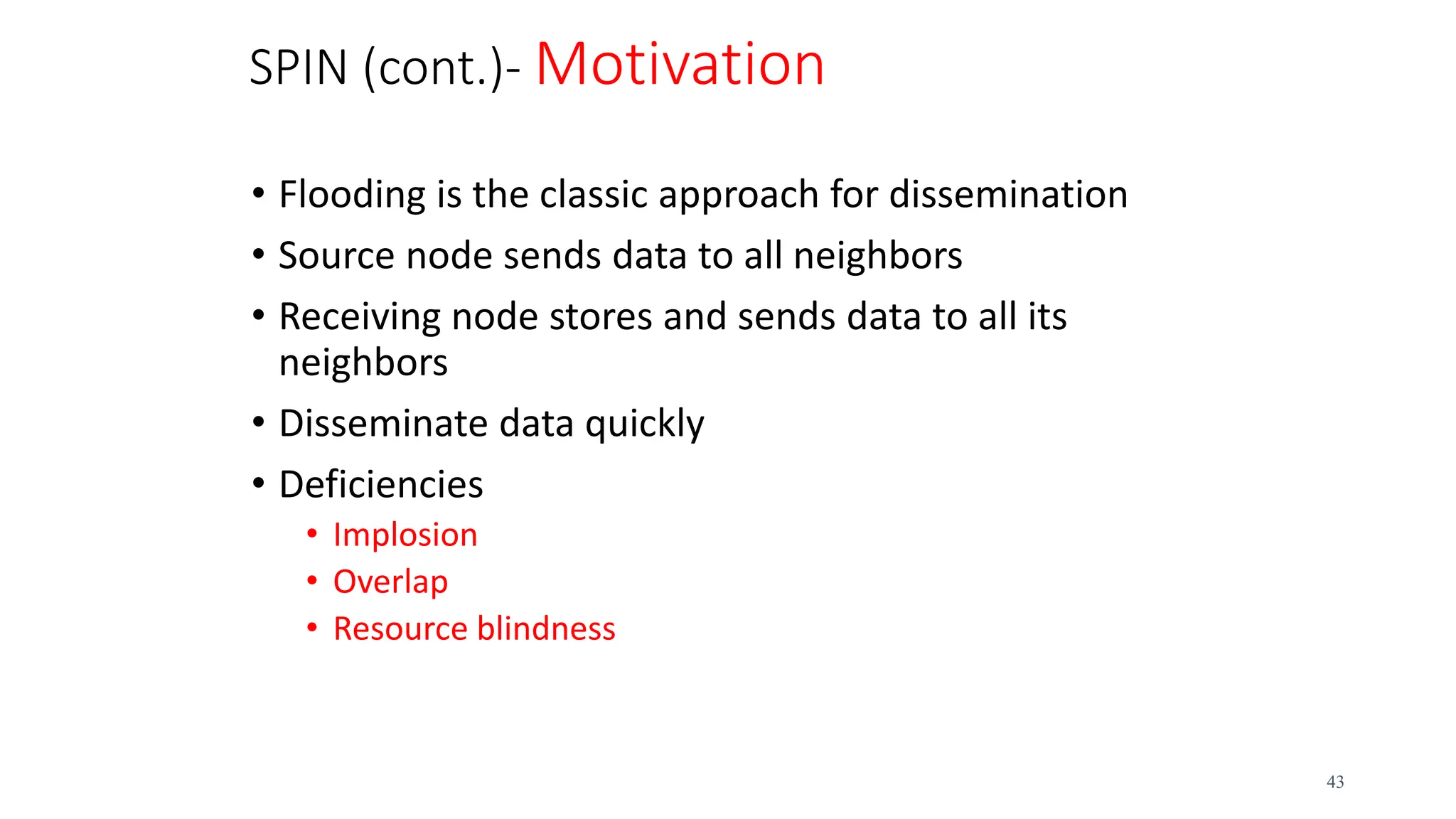SPIN (cont.)- Motivation
• Flooding is the classic approach for dissemination
• Source node sends data to all neighbors
• Receiving node stores and sends data to all its
neighbors
• Disseminate data quickly
• Deficiencies
• Implosion
• Overlap
• Resource blindness
43
 