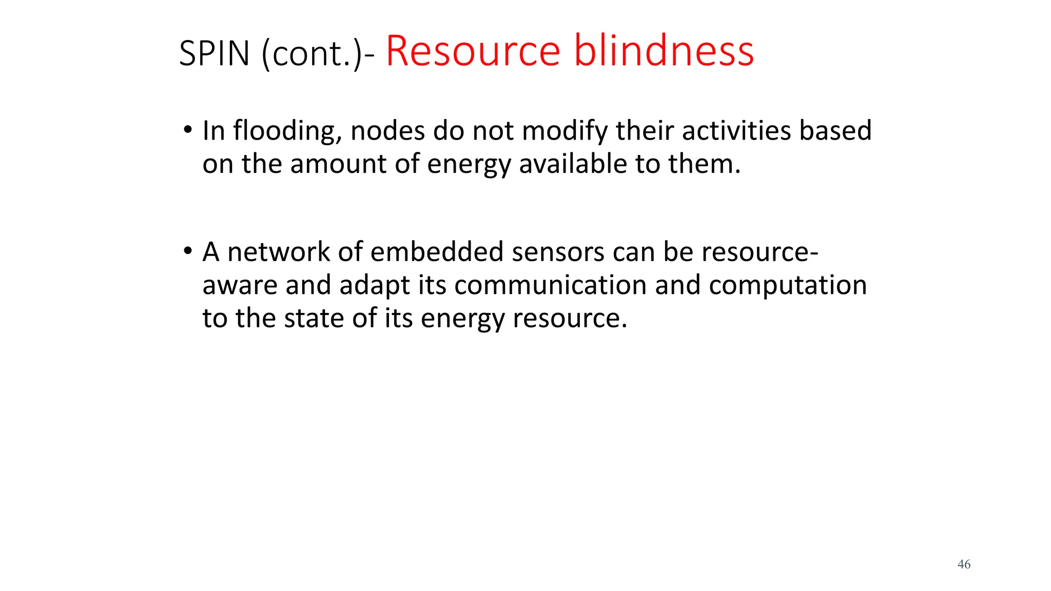 SPIN (cont.)- Resource blindness
• In flooding, nodes do not modify their activities based
on the amount of energy available to them.
• A network of embedded sensors can be resource-
aware and adapt its communication and computation
to the state of its energy resource.
46
 