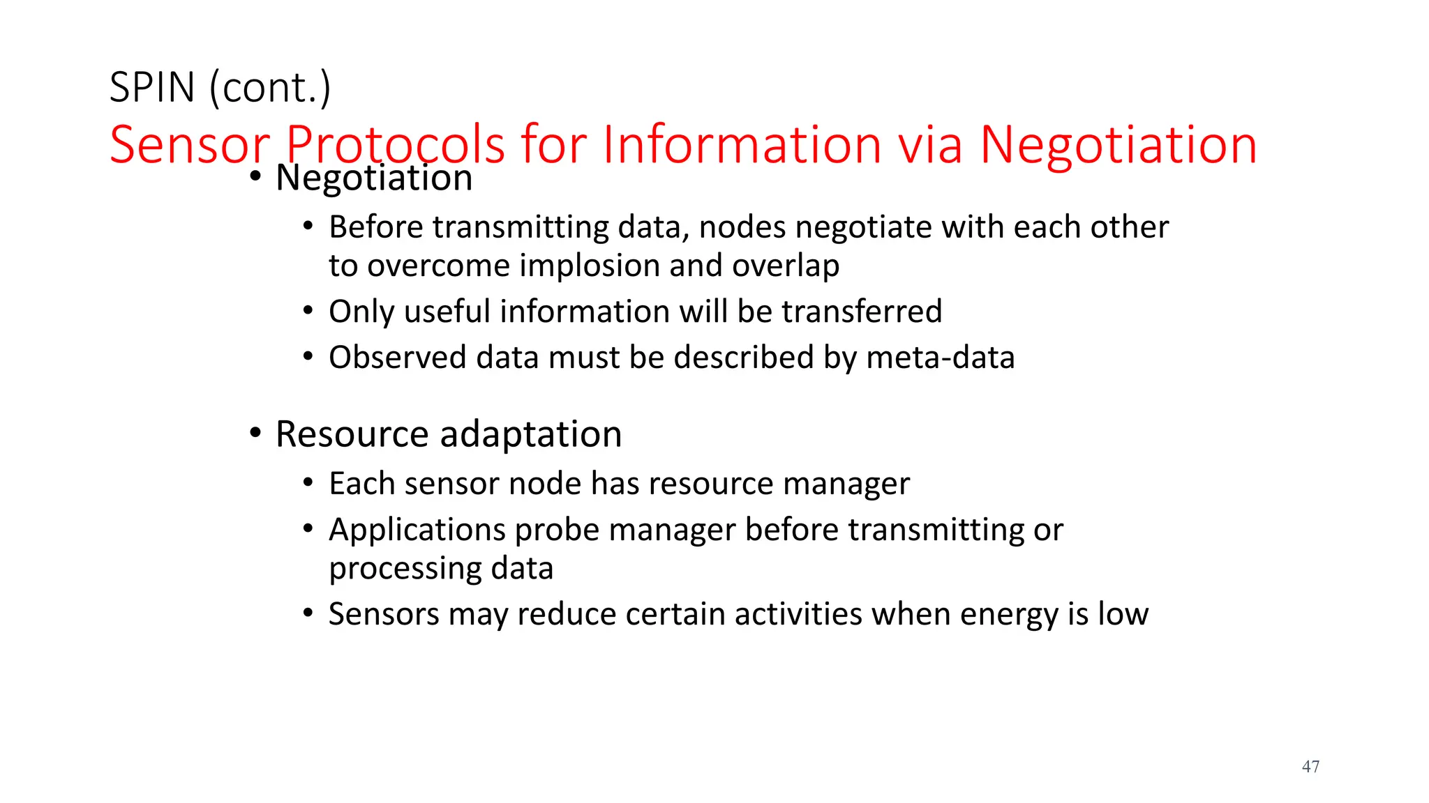 SPIN (cont.)
Sensor Protocols for Information via Negotiation
• Negotiation
• Before transmitting data, nodes negotiate with each other
to overcome implosion and overlap
• Only useful information will be transferred
• Observed data must be described by meta-data
• Resource adaptation
• Each sensor node has resource manager
• Applications probe manager before transmitting or
processing data
• Sensors may reduce certain activities when energy is low
47
 