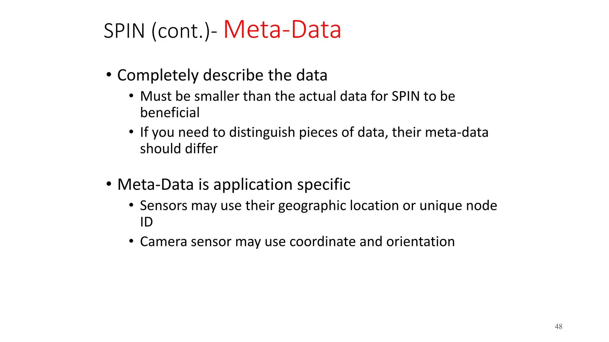 SPIN (cont.)- Meta-Data
• Completely describe the data
• Must be smaller than the actual data for SPIN to be
beneficial
• If you need to distinguish pieces of data, their meta-data
should differ
• Meta-Data is application specific
• Sensors may use their geographic location or unique node
ID
• Camera sensor may use coordinate and orientation
48
 