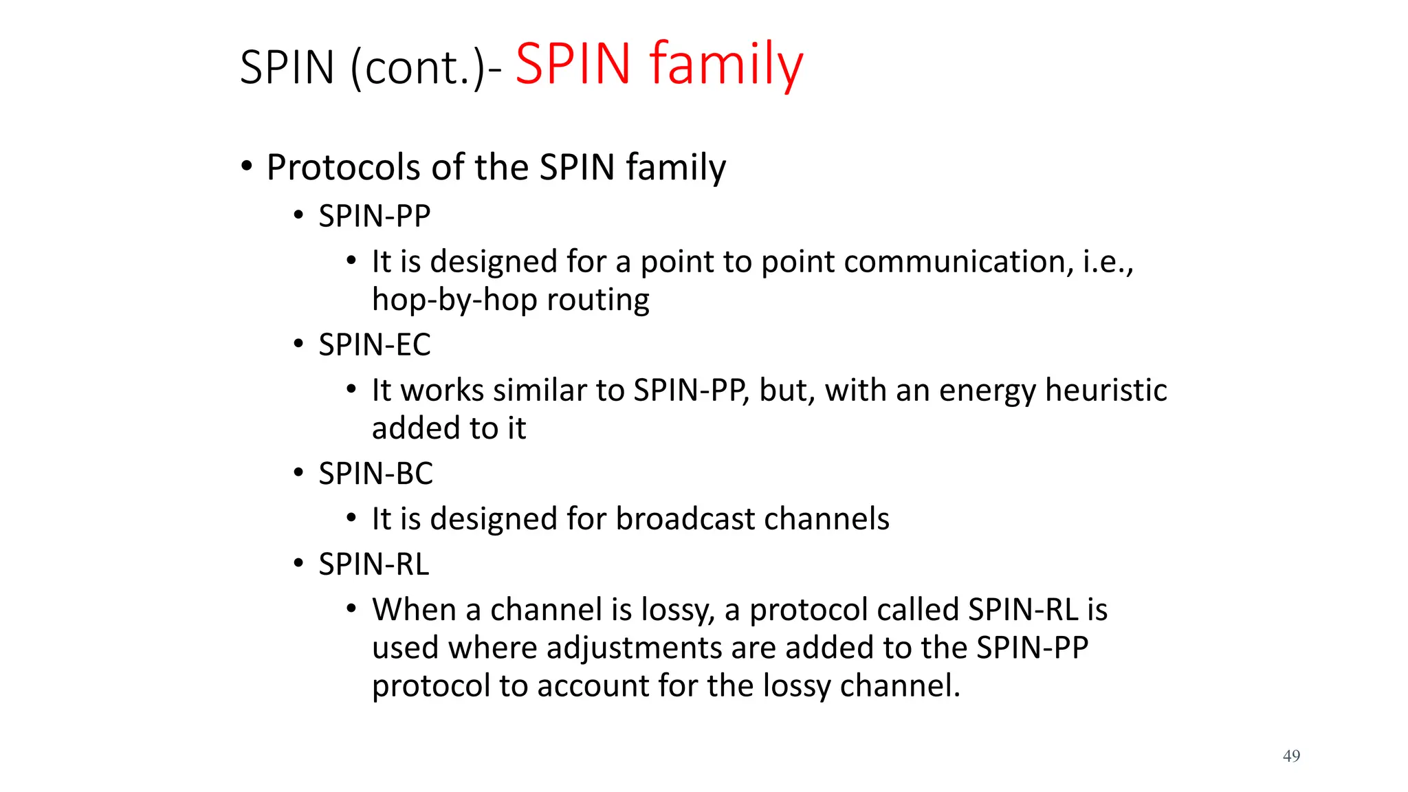SPIN (cont.)- SPIN family
• Protocols of the SPIN family
• SPIN-PP
• It is designed for a point to point communication, i.e.,
hop-by-hop routing
• SPIN-EC
• It works similar to SPIN-PP, but, with an energy heuristic
added to it
• SPIN-BC
• It is designed for broadcast channels
• SPIN-RL
• When a channel is lossy, a protocol called SPIN-RL is
used where adjustments are added to the SPIN-PP
protocol to account for the lossy channel.
49
 