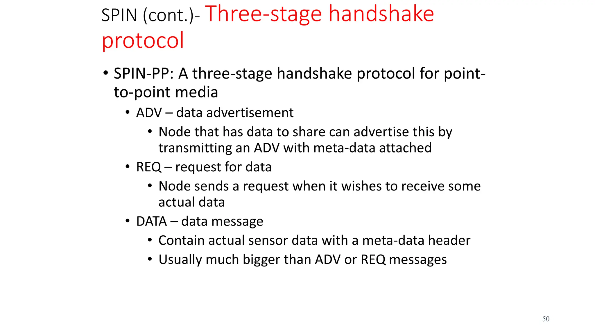 SPIN (cont.)- Three-stage handshake
protocol
• SPIN-PP: A three-stage handshake protocol for point-
to-point media
• ADV – data advertisement
• Node that has data to share can advertise this by
transmitting an ADV with meta-data attached
• REQ – request for data
• Node sends a request when it wishes to receive some
actual data
• DATA – data message
• Contain actual sensor data with a meta-data header
• Usually much bigger than ADV or REQ messages
50
 