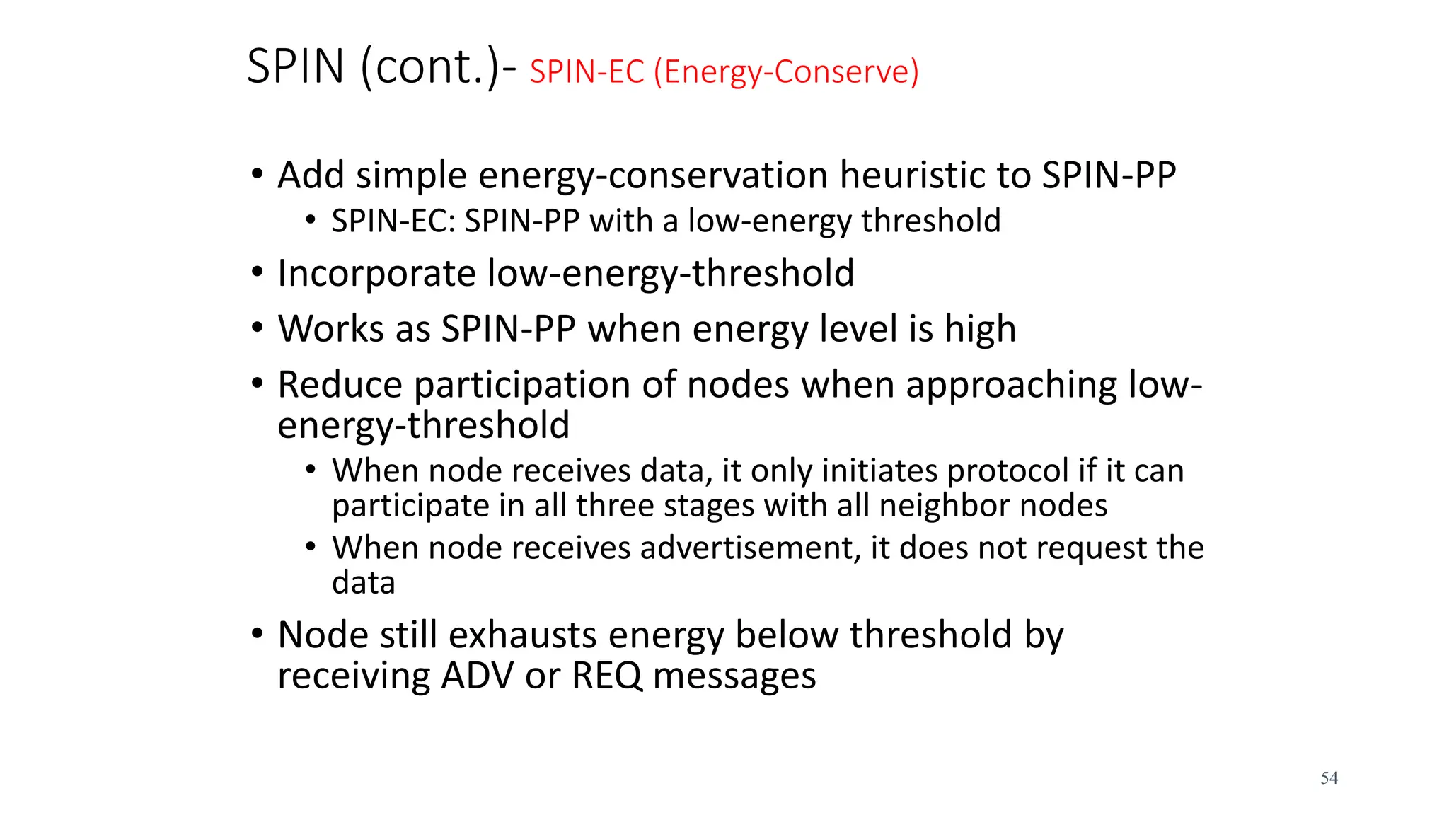 SPIN (cont.)- SPIN-EC (Energy-Conserve)
• Add simple energy-conservation heuristic to SPIN-PP
• SPIN-EC: SPIN-PP with a low-energy threshold
• Incorporate low-energy-threshold
• Works as SPIN-PP when energy level is high
• Reduce participation of nodes when approaching low-
energy-threshold
• When node receives data, it only initiates protocol if it can
participate in all three stages with all neighbor nodes
• When node receives advertisement, it does not request the
data
• Node still exhausts energy below threshold by
receiving ADV or REQ messages
54
 