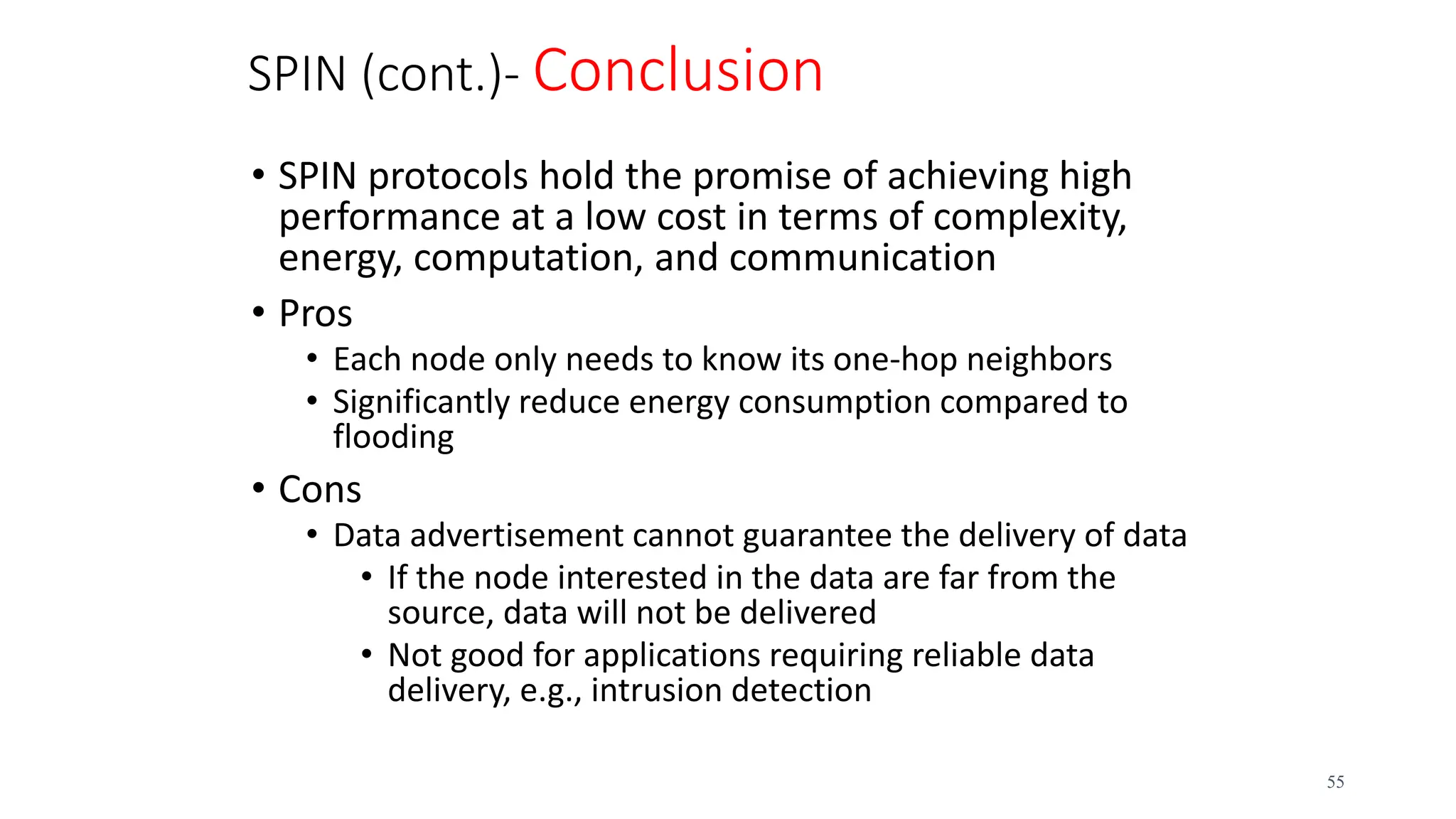 SPIN (cont.)- Conclusion
• SPIN protocols hold the promise of achieving high
performance at a low cost in terms of complexity,
energy, computation, and communication
• Pros
• Each node only needs to know its one-hop neighbors
• Significantly reduce energy consumption compared to
flooding
• Cons
• Data advertisement cannot guarantee the delivery of data
• If the node interested in the data are far from the
source, data will not be delivered
• Not good for applications requiring reliable data
delivery, e.g., intrusion detection
55
 