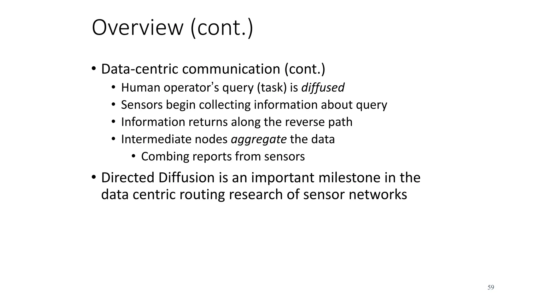 Overview (cont.)
• Data-centric communication (cont.)
• Human operator’s query (task) is diffused
• Sensors begin collecting information about query
• Information returns along the reverse path
• Intermediate nodes aggregate the data
• Combing reports from sensors
• Directed Diffusion is an important milestone in the
data centric routing research of sensor networks
59
 