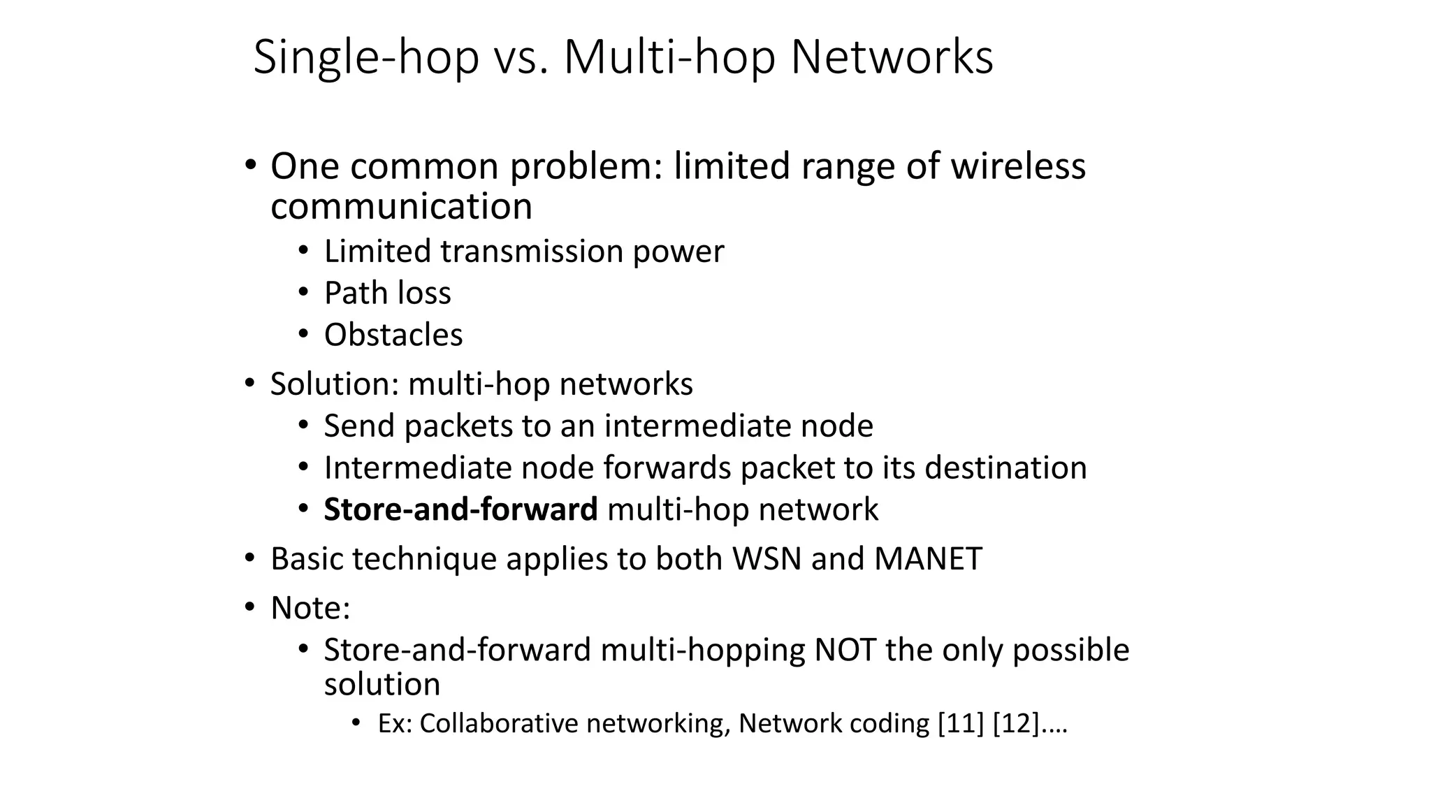 Single-hop vs. Multi-hop Networks
• One common problem: limited range of wireless
communication
• Limited transmission power
• Path loss
• Obstacles
• Solution: multi-hop networks
• Send packets to an intermediate node
• Intermediate node forwards packet to its destination
• Store-and-forward multi-hop network
• Basic technique applies to both WSN and MANET
• Note:
• Store-and-forward multi-hopping NOT the only possible
solution
• Ex: Collaborative networking, Network coding [11] [12].…
 