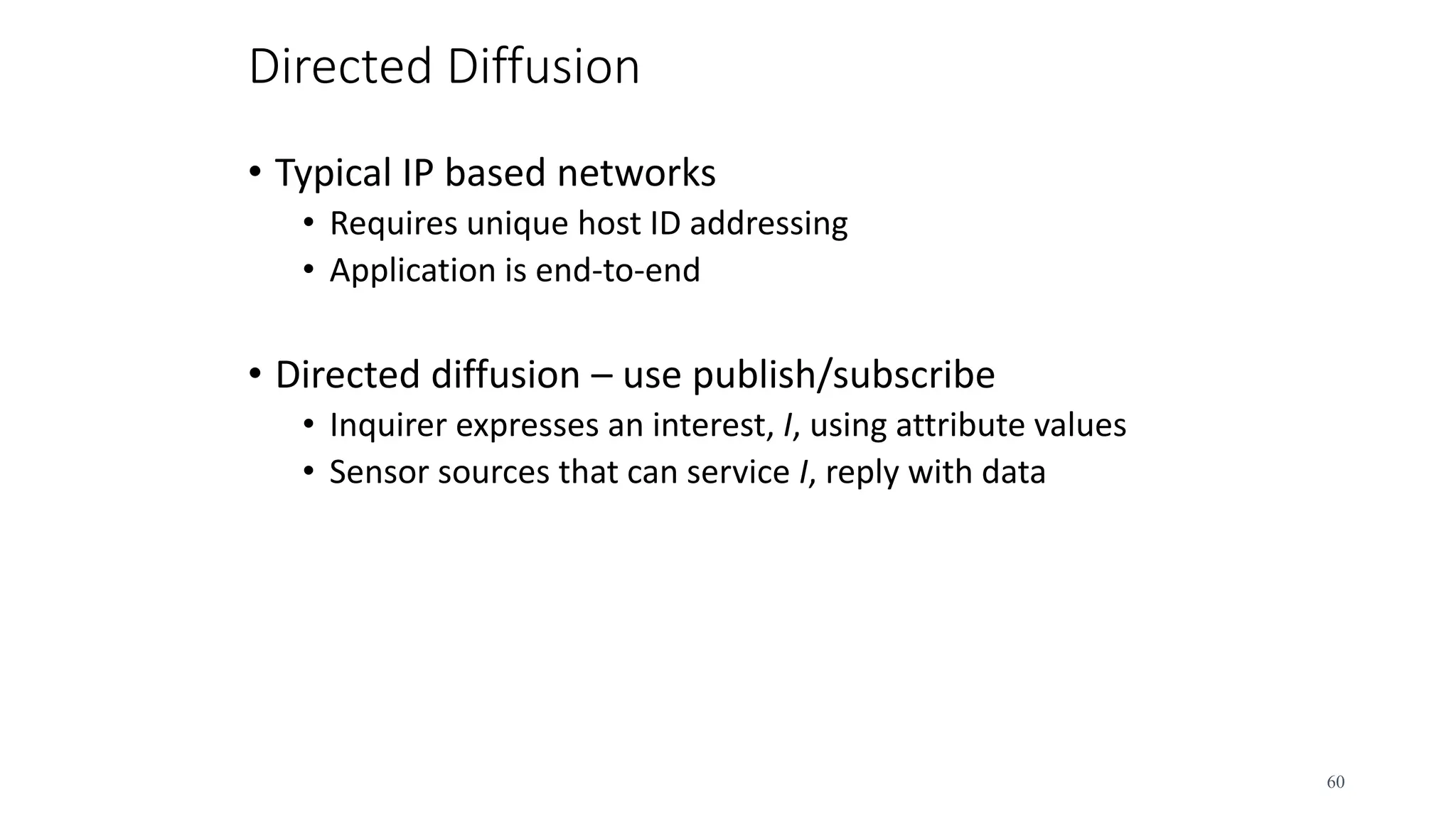 Directed Diffusion
• Typical IP based networks
• Requires unique host ID addressing
• Application is end-to-end
• Directed diffusion – use publish/subscribe
• Inquirer expresses an interest, I, using attribute values
• Sensor sources that can service I, reply with data
60
 
