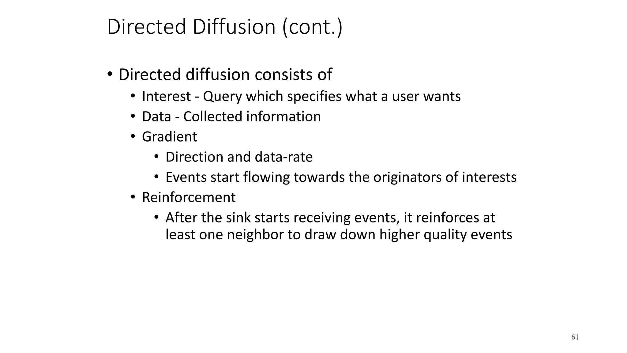 Directed Diffusion (cont.)
• Directed diffusion consists of
• Interest - Query which specifies what a user wants
• Data - Collected information
• Gradient
• Direction and data-rate
• Events start flowing towards the originators of interests
• Reinforcement
• After the sink starts receiving events, it reinforces at
least one neighbor to draw down higher quality events
61
 