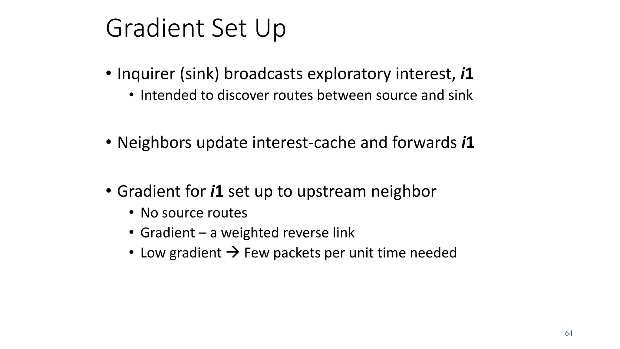 Gradient Set Up
• Inquirer (sink) broadcasts exploratory interest, i1
• Intended to discover routes between source and sink
• Neighbors update interest-cache and forwards i1
• Gradient for i1 set up to upstream neighbor
• No source routes
• Gradient – a weighted reverse link
• Low gradient  Few packets per unit time needed
64
 