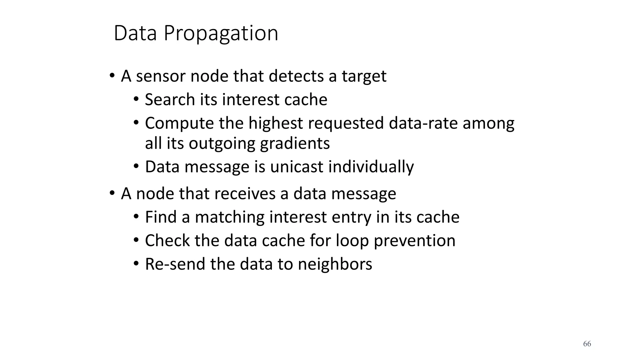 Data Propagation
• A sensor node that detects a target
• Search its interest cache
• Compute the highest requested data-rate among
all its outgoing gradients
• Data message is unicast individually
• A node that receives a data message
• Find a matching interest entry in its cache
• Check the data cache for loop prevention
• Re-send the data to neighbors
66
 