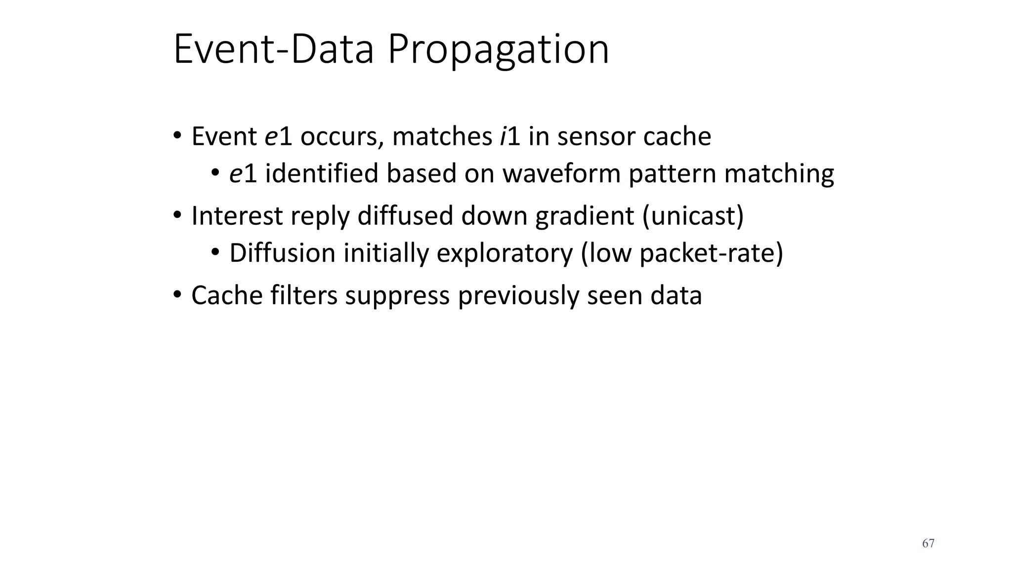 Event-Data Propagation
• Event e1 occurs, matches i1 in sensor cache
• e1 identified based on waveform pattern matching
• Interest reply diffused down gradient (unicast)
• Diffusion initially exploratory (low packet-rate)
• Cache filters suppress previously seen data
67
 