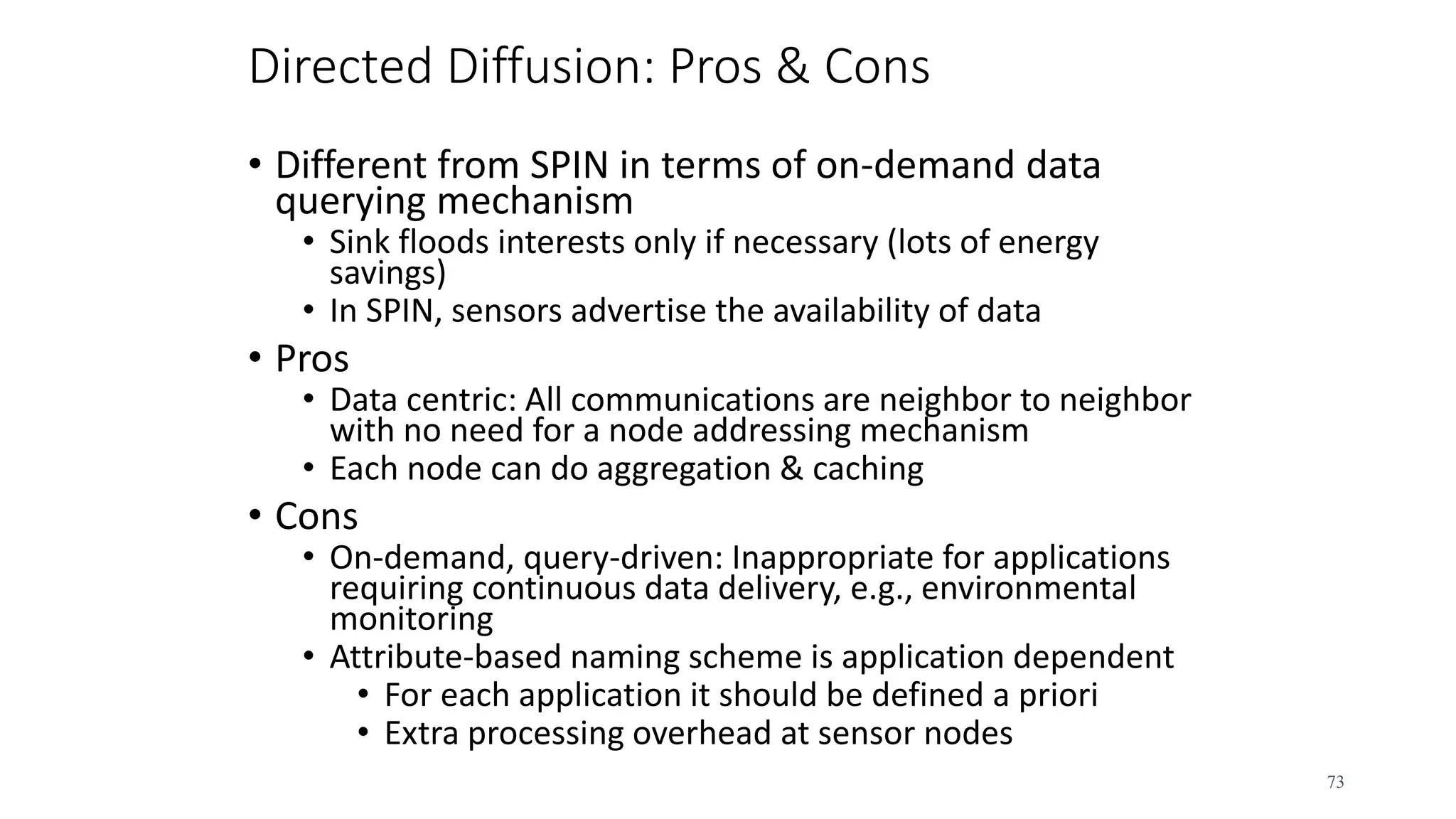 Directed Diffusion: Pros & Cons
• Different from SPIN in terms of on-demand data
querying mechanism
• Sink floods interests only if necessary (lots of energy
savings)
• In SPIN, sensors advertise the availability of data
• Pros
• Data centric: All communications are neighbor to neighbor
with no need for a node addressing mechanism
• Each node can do aggregation & caching
• Cons
• On-demand, query-driven: Inappropriate for applications
requiring continuous data delivery, e.g., environmental
monitoring
• Attribute-based naming scheme is application dependent
• For each application it should be defined a priori
• Extra processing overhead at sensor nodes
73
 