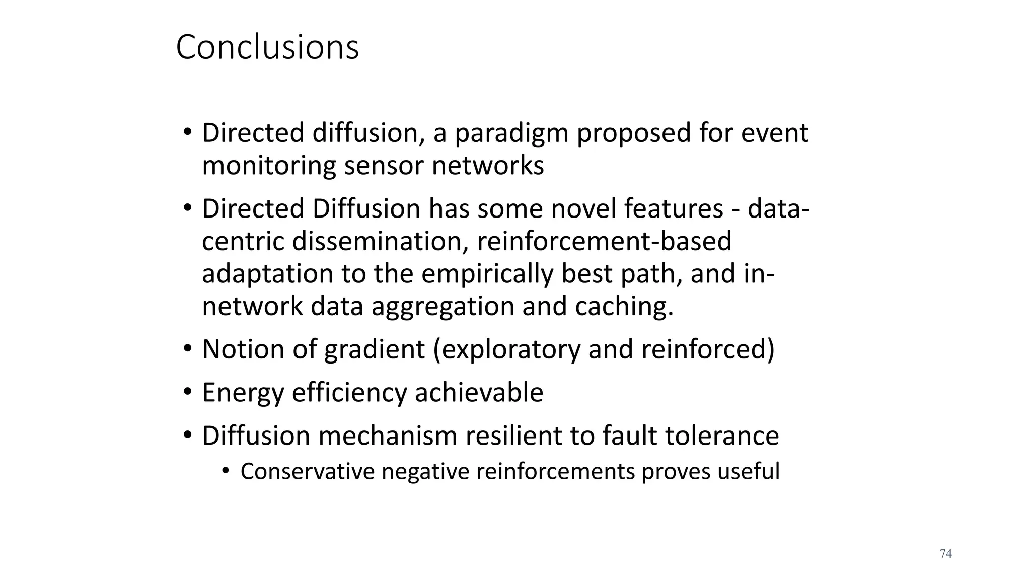 Conclusions
• Directed diffusion, a paradigm proposed for event
monitoring sensor networks
• Directed Diffusion has some novel features - data-
centric dissemination, reinforcement-based
adaptation to the empirically best path, and in-
network data aggregation and caching.
• Notion of gradient (exploratory and reinforced)
• Energy efficiency achievable
• Diffusion mechanism resilient to fault tolerance
• Conservative negative reinforcements proves useful
74
 