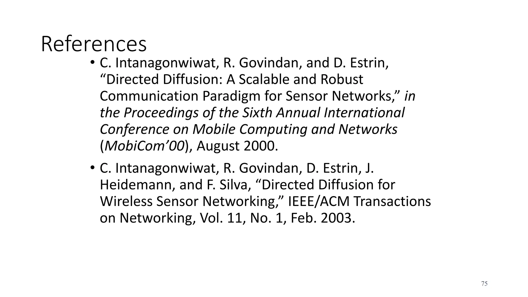 References
• C. Intanagonwiwat, R. Govindan, and D. Estrin,
“Directed Diffusion: A Scalable and Robust
Communication Paradigm for Sensor Networks,” in
the Proceedings of the Sixth Annual International
Conference on Mobile Computing and Networks
(MobiCom’00), August 2000.
• C. Intanagonwiwat, R. Govindan, D. Estrin, J.
Heidemann, and F. Silva, “Directed Diffusion for
Wireless Sensor Networking,” IEEE/ACM Transactions
on Networking, Vol. 11, No. 1, Feb. 2003.
75
 