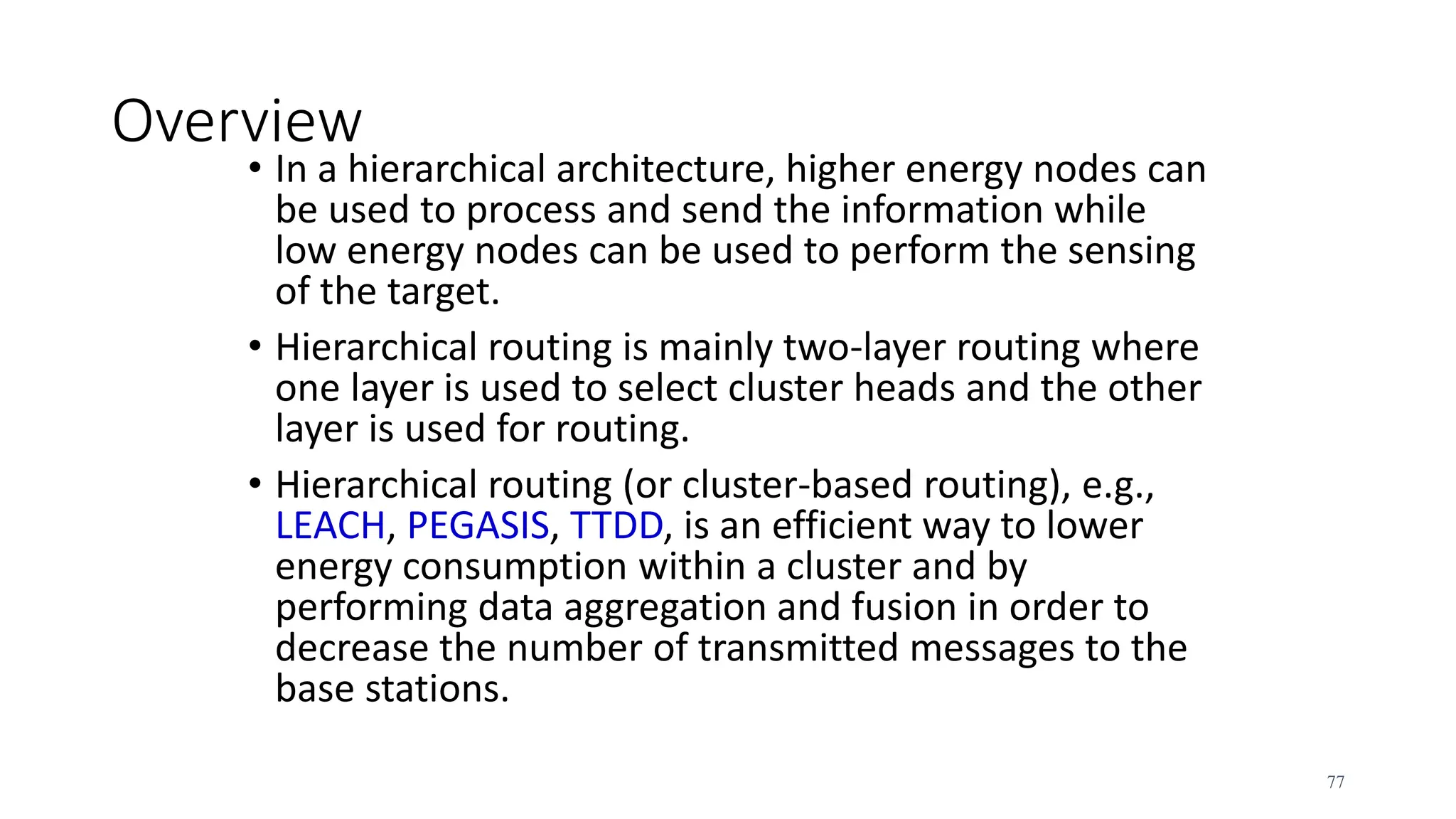 Overview
• In a hierarchical architecture, higher energy nodes can
be used to process and send the information while
low energy nodes can be used to perform the sensing
of the target.
• Hierarchical routing is mainly two-layer routing where
one layer is used to select cluster heads and the other
layer is used for routing.
• Hierarchical routing (or cluster-based routing), e.g.,
LEACH, PEGASIS, TTDD, is an efficient way to lower
energy consumption within a cluster and by
performing data aggregation and fusion in order to
decrease the number of transmitted messages to the
base stations.
77
 