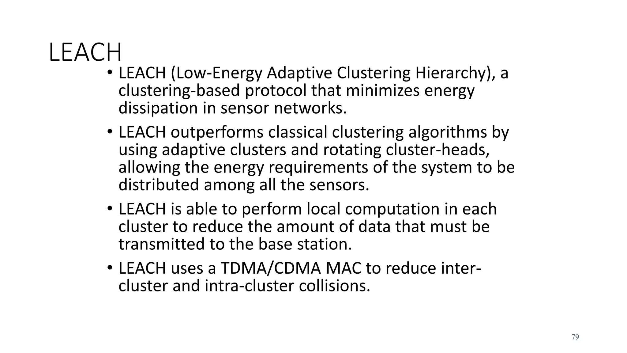 LEACH
• LEACH (Low-Energy Adaptive Clustering Hierarchy), a
clustering-based protocol that minimizes energy
dissipation in sensor networks.
• LEACH outperforms classical clustering algorithms by
using adaptive clusters and rotating cluster-heads,
allowing the energy requirements of the system to be
distributed among all the sensors.
• LEACH is able to perform local computation in each
cluster to reduce the amount of data that must be
transmitted to the base station.
• LEACH uses a TDMA/CDMA MAC to reduce inter-
cluster and intra-cluster collisions.
79
 