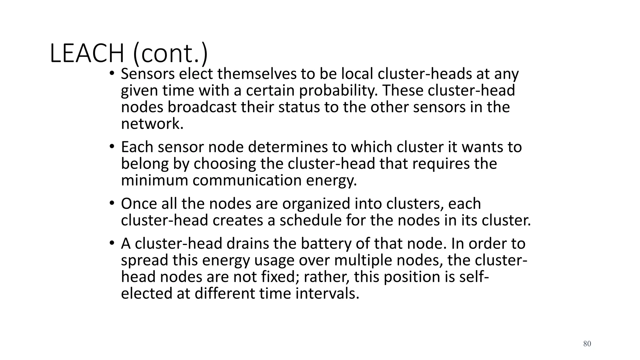 LEACH (cont.)
• Sensors elect themselves to be local cluster-heads at any
given time with a certain probability. These cluster-head
nodes broadcast their status to the other sensors in the
network.
• Each sensor node determines to which cluster it wants to
belong by choosing the cluster-head that requires the
minimum communication energy.
• Once all the nodes are organized into clusters, each
cluster-head creates a schedule for the nodes in its cluster.
• A cluster-head drains the battery of that node. In order to
spread this energy usage over multiple nodes, the cluster-
head nodes are not fixed; rather, this position is self-
elected at different time intervals.
80
 