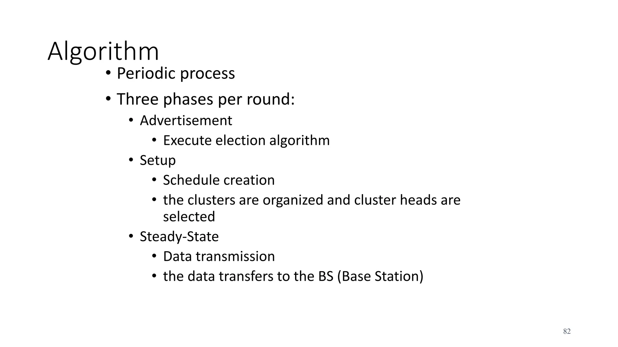 Algorithm
• Periodic process
• Three phases per round:
• Advertisement
• Execute election algorithm
• Setup
• Schedule creation
• the clusters are organized and cluster heads are
selected
• Steady-State
• Data transmission
• the data transfers to the BS (Base Station)
82
 