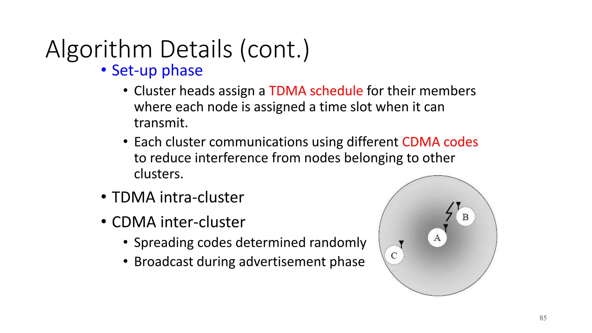 Algorithm Details (cont.)
• Set-up phase
• Cluster heads assign a TDMA schedule for their members
where each node is assigned a time slot when it can
transmit.
• Each cluster communications using different CDMA codes
to reduce interference from nodes belonging to other
clusters.
• TDMA intra-cluster
• CDMA inter-cluster
• Spreading codes determined randomly
• Broadcast during advertisement phase
85
 