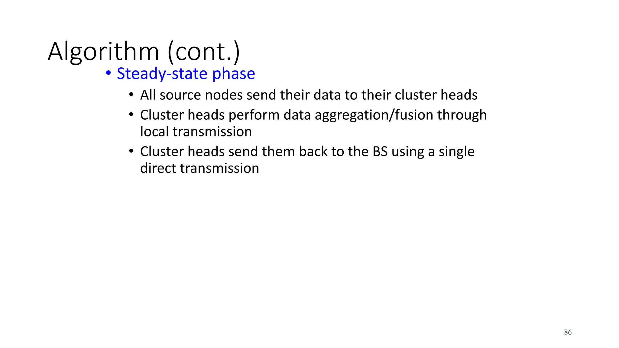 Algorithm (cont.)
• Steady-state phase
• All source nodes send their data to their cluster heads
• Cluster heads perform data aggregation/fusion through
local transmission
• Cluster heads send them back to the BS using a single
direct transmission
86
 
