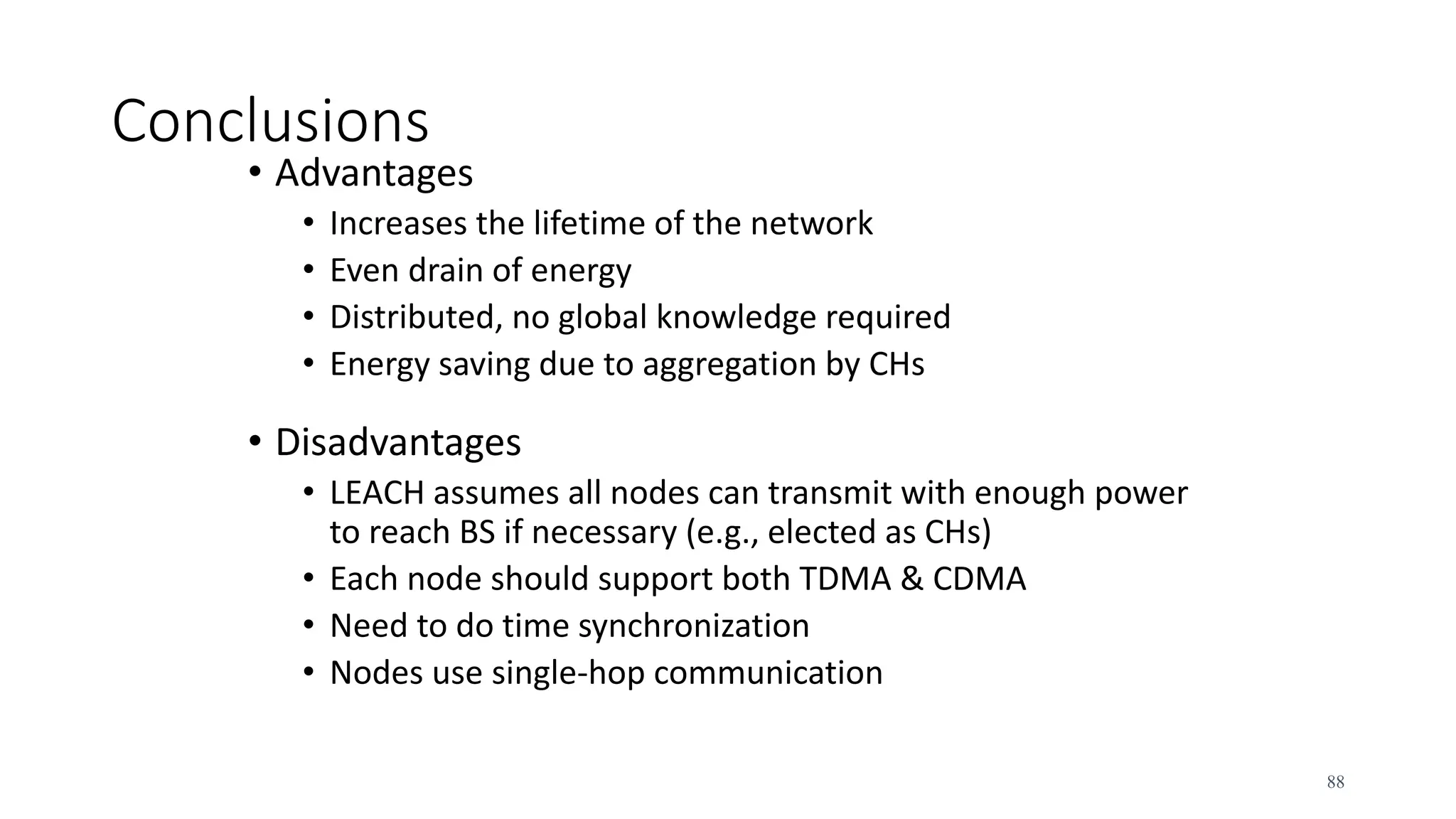 Conclusions
• Advantages
• Increases the lifetime of the network
• Even drain of energy
• Distributed, no global knowledge required
• Energy saving due to aggregation by CHs
• Disadvantages
• LEACH assumes all nodes can transmit with enough power
to reach BS if necessary (e.g., elected as CHs)
• Each node should support both TDMA & CDMA
• Need to do time synchronization
• Nodes use single-hop communication
88
 