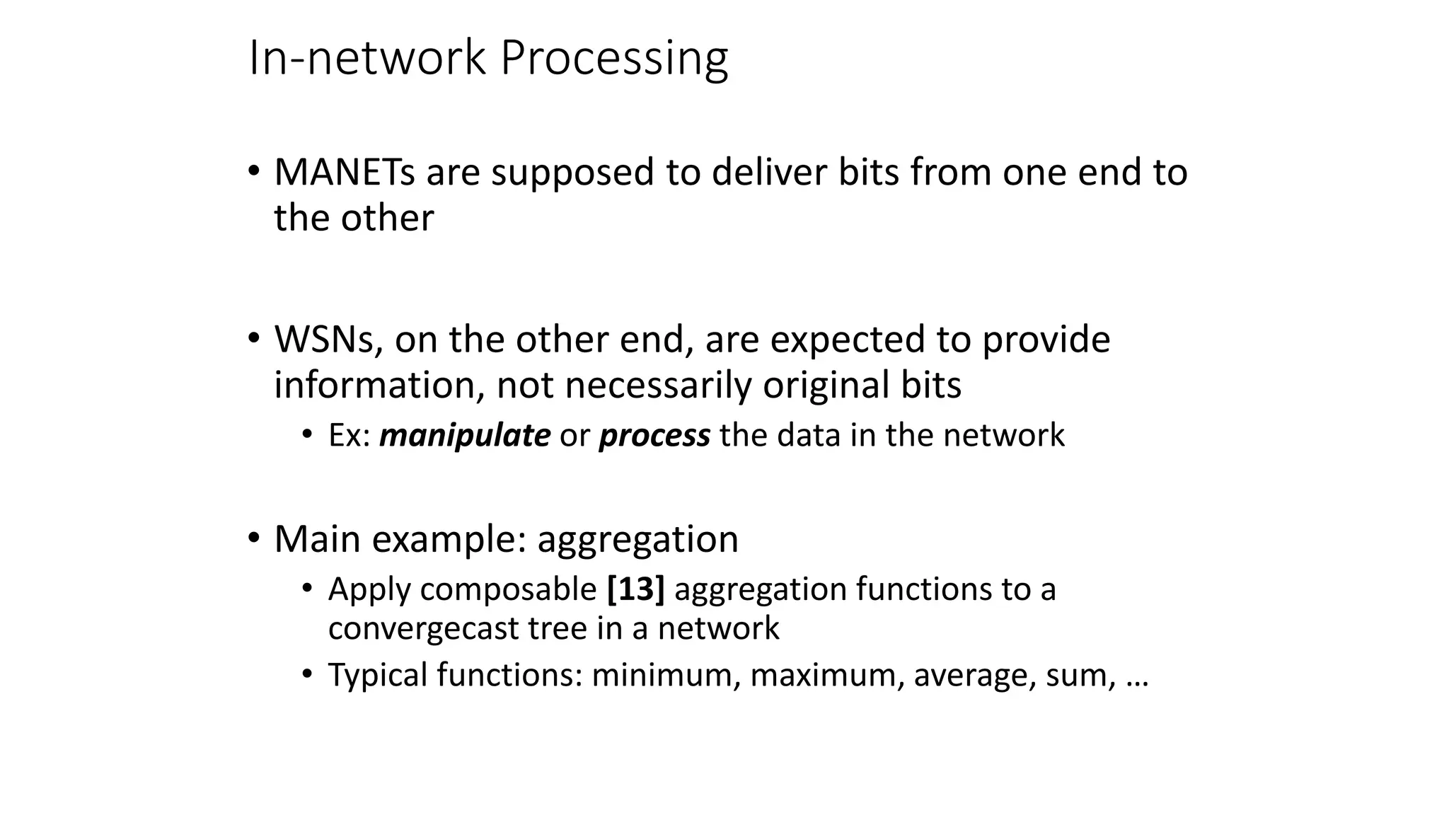 In-network Processing
• MANETs are supposed to deliver bits from one end to
the other
• WSNs, on the other end, are expected to provide
information, not necessarily original bits
• Ex: manipulate or process the data in the network
• Main example: aggregation
• Apply composable [13] aggregation functions to a
convergecast tree in a network
• Typical functions: minimum, maximum, average, sum, …
 
