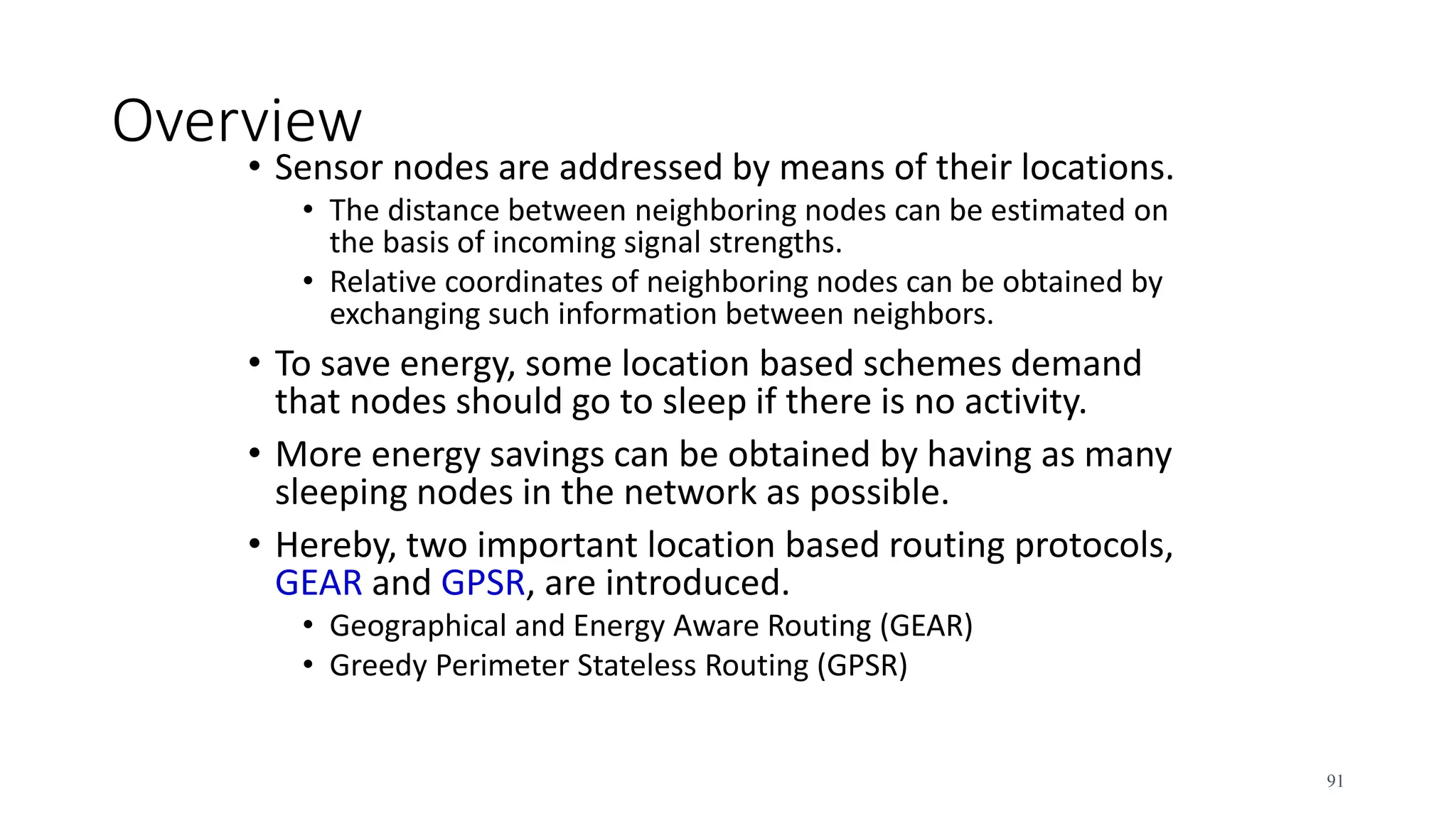 Overview
• Sensor nodes are addressed by means of their locations.
• The distance between neighboring nodes can be estimated on
the basis of incoming signal strengths.
• Relative coordinates of neighboring nodes can be obtained by
exchanging such information between neighbors.
• To save energy, some location based schemes demand
that nodes should go to sleep if there is no activity.
• More energy savings can be obtained by having as many
sleeping nodes in the network as possible.
• Hereby, two important location based routing protocols,
GEAR and GPSR, are introduced.
• Geographical and Energy Aware Routing (GEAR)
• Greedy Perimeter Stateless Routing (GPSR)
91
 