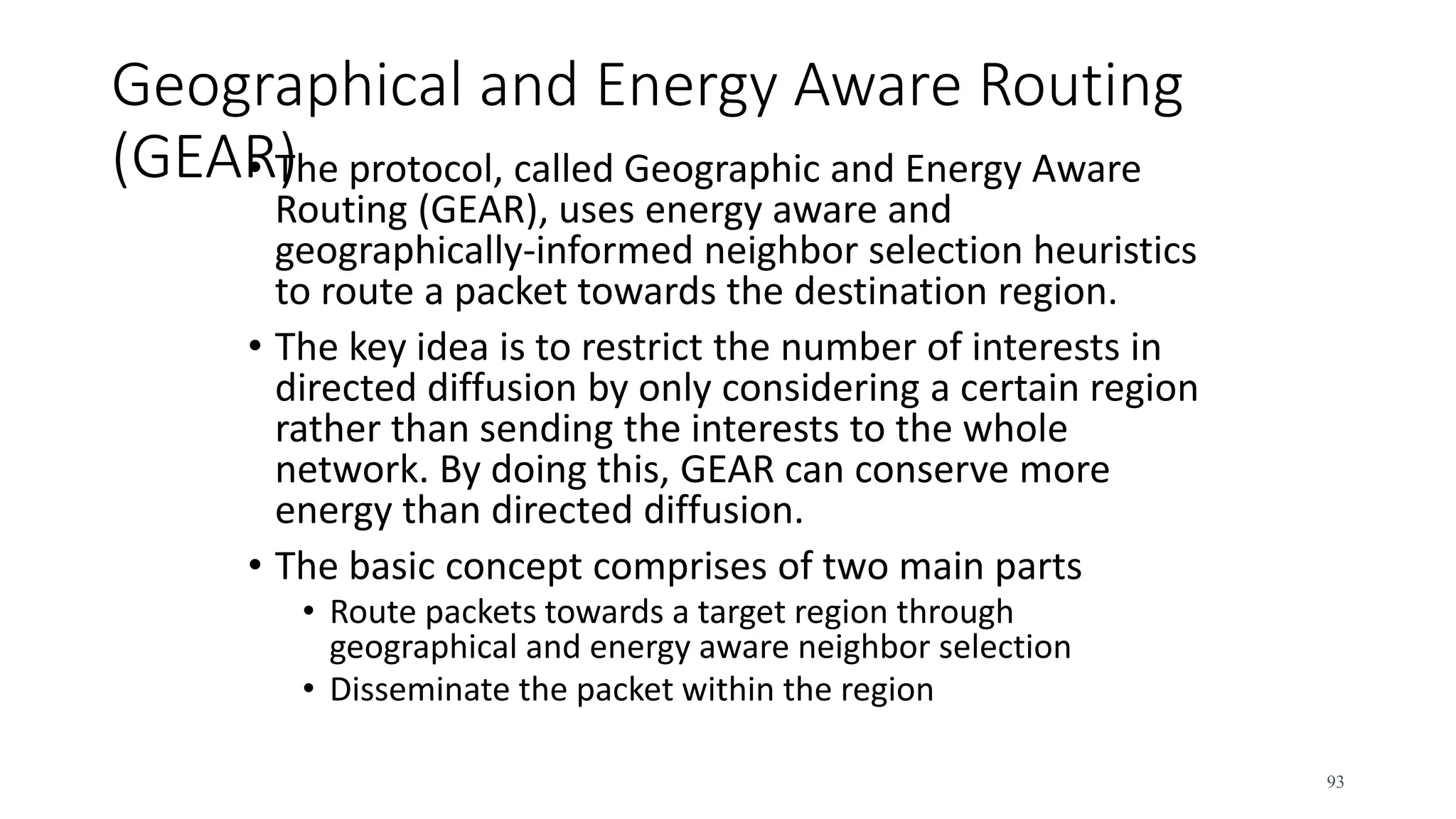 Geographical and Energy Aware Routing
(GEAR)
• The protocol, called Geographic and Energy Aware
Routing (GEAR), uses energy aware and
geographically-informed neighbor selection heuristics
to route a packet towards the destination region.
• The key idea is to restrict the number of interests in
directed diffusion by only considering a certain region
rather than sending the interests to the whole
network. By doing this, GEAR can conserve more
energy than directed diffusion.
• The basic concept comprises of two main parts
• Route packets towards a target region through
geographical and energy aware neighbor selection
• Disseminate the packet within the region
93
 