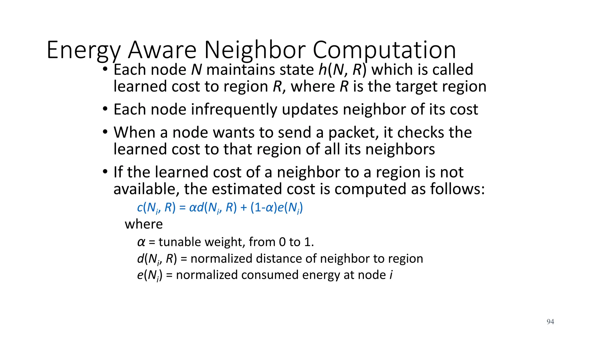 Energy Aware Neighbor Computation
• Each node N maintains state h(N, R) which is called
learned cost to region R, where R is the target region
• Each node infrequently updates neighbor of its cost
• When a node wants to send a packet, it checks the
learned cost to that region of all its neighbors
• If the learned cost of a neighbor to a region is not
available, the estimated cost is computed as follows:
c(Ni, R) = αd(Ni, R) + (1-α)e(Ni)
where
α = tunable weight, from 0 to 1.
d(Ni, R) = normalized distance of neighbor to region
e(Ni) = normalized consumed energy at node i
94
 