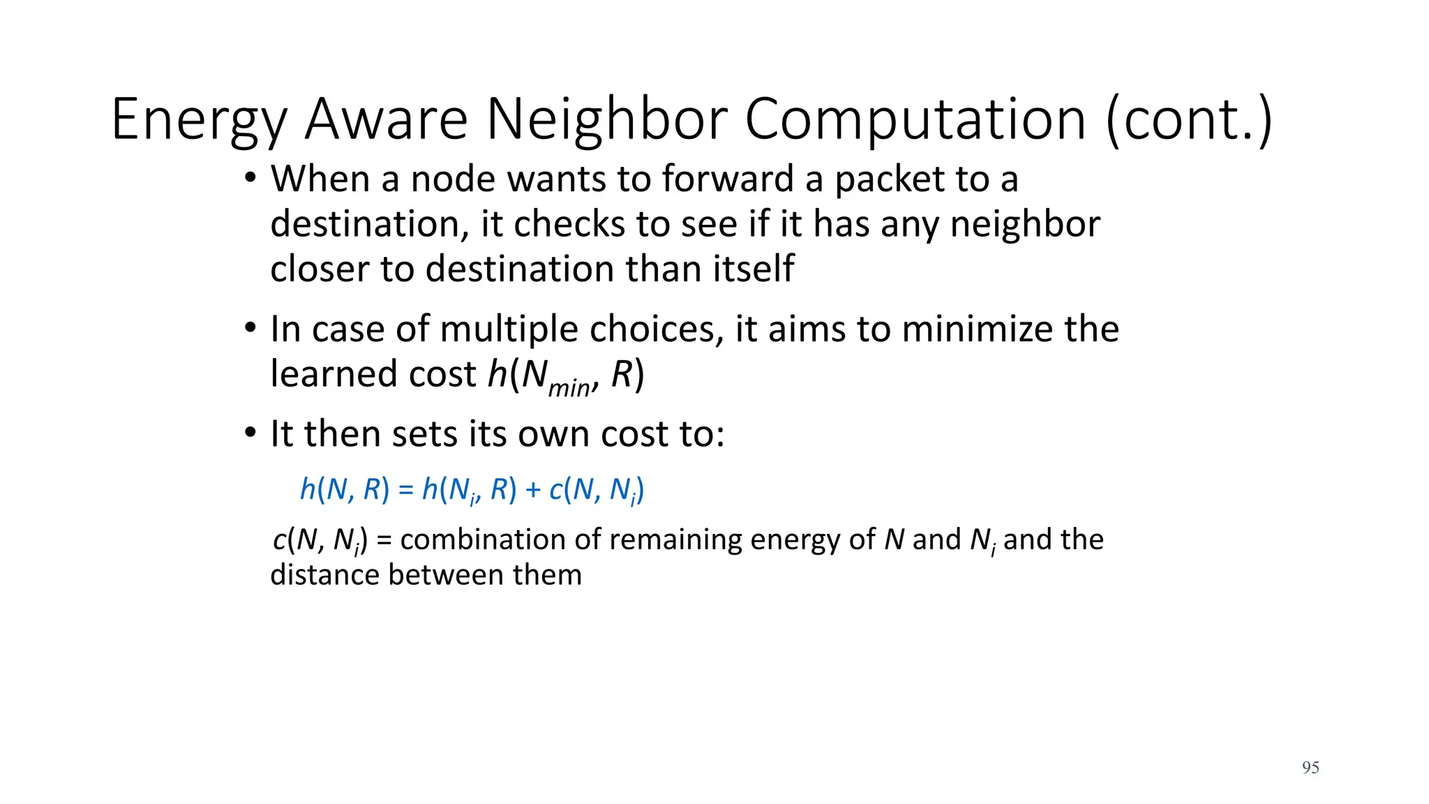 Energy Aware Neighbor Computation (cont.)
• When a node wants to forward a packet to a
destination, it checks to see if it has any neighbor
closer to destination than itself
• In case of multiple choices, it aims to minimize the
learned cost h(Nmin, R)
• It then sets its own cost to:
h(N, R) = h(Ni, R) + c(N, Ni)
c(N, Ni) = combination of remaining energy of N and Ni and the
distance between them
95
 