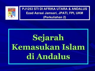 PJ1253 STI DI AFRIKA UTARA & ANDALUS
    Ezad Azraai Jamsari, JPATI, FPI, UKM
                (Perkuliahan 2)




   Sejarah
Kemasukan Islam
  di Andalus
 