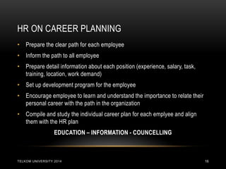 HR ON CAREER PLANNING 
TELKOM UNIVERSITY 2014 
16 
•Prepare the clear path for each employee 
•Inform the path to all employee 
•Prepare detail information about each position (experience, salary, task, training, location, work demand) 
•Set up development program for the employee 
•Encourage employee to learn and understand the importance to relate their personal career with the path in the organization 
•Compile and study the individual career plan for each emplyee and align them with the HR plan 
EDUCATION – INFORMATION - COUNCELLING  