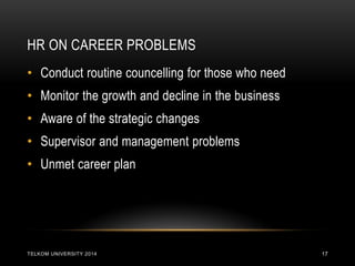 HR ON CAREER PROBLEMS 
TELKOM UNIVERSITY 2014 
17 
•Conduct routine councelling for those who need 
•Monitor the growth and decline in the business 
•Aware of the strategic changes 
•Supervisor and management problems 
•Unmet career plan  