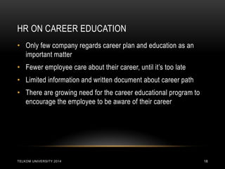 HR ON CAREER EDUCATION 
TELKOM UNIVERSITY 2014 
18 
•Only few company regards career plan and education as an important matter 
•Fewer employee care about their career, until it’s too late 
•Limited information and written document about career path 
•There are growing need for the career educational program to encourage the employee to be aware of their career  