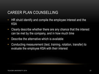 CAREER PLAN COUNSELLING 
TELKOM UNIVERSITY 2014 
21 
•HR shuld identify and compile the employee interest and the KSA 
•Clearly describe whether there are any chance that the interest can be met by the company, and in how much time 
•Describe the alternative which is available 
•Conducting measurement (test, training, rotation, transfer) to evaluate the employee KSA with their interest  