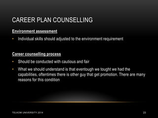 CAREER PLAN COUNSELLING 
TELKOM UNIVERSITY 2014 
23 
Environment assessment 
•Individual skills should adjusted to the environment requirement 
Career counselling process 
•Should be conducted with cautious and fair 
•What we should understand is that eventough we tought we had the capabilities, oftentimes there is other guy that get promotion. There are many reasons for this condition  