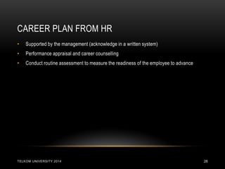 CAREER PLAN FROM HR 
TELKOM UNIVERSITY 2014 
28 
•Supported by the management (acknowledge in a written system) 
•Performance appraisal and career counselling 
•Conduct routine assessment to measure the readiness of the employee to advance 