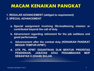 MACAM KENAIKAN PANGKAT 
1. REGULAR ADVANCEMENT (obliged to requirement) 
2. SPECIAL ADVANCEMENT 
a.Special assignment involving life-treathening mission or contributed beyond the call of duty 
b.Advancment regarding retirement for the job welldone and good performance 
c.Advancement after the combat duty (KENAIKAN PANGKAT MEDAN TEMPUR-KPMT). 
d.UTK PA, KPMT DIGANTIKAN DLM BENTUK PRIORITAS PENDIDKAN, JABATAN ATAU PENAMBAHAN MDP SEBANYAK 6 (ENAM) BULAN. 
TELKOM UNIVERSITY 2014 
7  