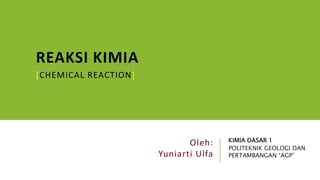 REAKSI KIMIA
[CHEMICAL REACTION]
KIMIA DASAR 1
POLITEKNIK GEOLOGI DAN
PERTAMBANGAN ‘AGP’
Oleh:
Yuniarti Ulfa
 