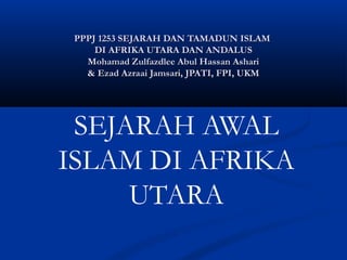 PPPJ 1253 SEJARAH DAN TAMADUN ISLAM
     DI AFRIKA UTARA DAN ANDALUS
   Mohamad Zulfazdlee Abul Hassan Ashari
   & Ezad Azraai Jamsari, JPATI, FPI, UKM




 SEJARAH AWAL
ISLAM DI AFRIKA
     UTARA
 