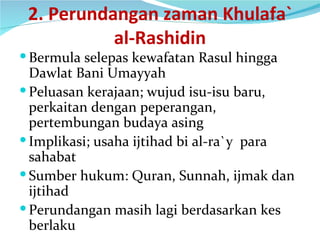 2. Perundangan zaman Khulafa` al-Rashidin Bermula selepas kewafatan Rasul hingga Dawlat Bani Umayyah Peluasan kerajaan; wujud isu-isu baru, perkaitan dengan peperangan, pertembungan budaya asing Implikasi; usaha ijtihad bi al-ra`y  para sahabat Sumber hukum: Quran, Sunnah, ijmak dan ijtihad Perundangan masih lagi berdasarkan kes berlaku 
