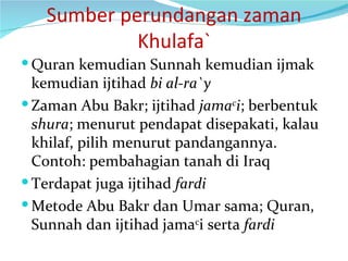 Sumber perundangan zaman Khulafa` Quran kemudian Sunnah kemudian ijmak kemudian ijtihad  bi al-ra`y Zaman Abu Bakr; ijtihad  jama c i ; berbentuk  shura ; menurut pendapat disepakati, kalau khilaf, pilih menurut pandangannya. Contoh: pembahagian tanah di Iraq Terdapat juga ijtihad  fardi Metode Abu Bakr dan Umar sama; Quran, Sunnah dan ijtihad jama c i serta  fardi 