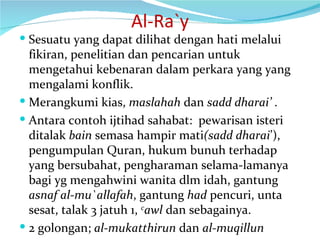 Al-Ra`y Sesuatu yang dapat dilihat dengan hati melalui  fikiran, penelitian dan pencarian untuk mengetahui kebenaran dalam perkara yang yang mengalami konflik. Merangkumi kias,  maslahah  dan  sadd dharai’  . Antara contoh ijtihad sahabat:  pewarisan isteri ditalak  bain  semasa hampir mati (sadd dharai ’),  pengumpulan Quran, hukum bunuh terhadap  yang bersubahat, pengharaman selama-lamanya bagi yg mengahwini wanita dlm idah, gantung  asnaf al-mu`allafah , gantung  had  pencuri, unta sesat, talak 3 jatuh 1,  c awl  dan sebagainya. 2 golongan;  al-mukatthirun  dan  al-muqillun 