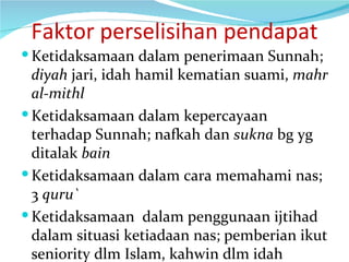 Faktor perselisihan pendapat Ketidaksamaan dalam penerimaan Sunnah;  diyah  jari, idah hamil kematian suami,  mahr al-mithl Ketidaksamaan dalam kepercayaan terhadap Sunnah; nafkah dan  sukna  bg yg ditalak  bain Ketidaksamaan dalam cara memahami nas; 3  quru` Ketidaksamaan  dalam penggunaan ijtihad dalam situasi ketiadaan nas; pemberian ikut seniority dlm Islam, kahwin dlm idah 