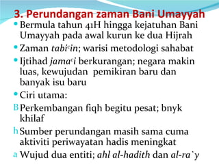 3. Perundangan zaman Bani Umayyah Bermula tahun 41H hingga kejatuhan Bani Umayyah pada awal kurun ke dua Hijrah Zaman  tabi c in ; warisi metodologi sahabat Ijtihad  jama c i  berkurangan; negara makin luas, kewujudan  pemikiran baru dan banyak isu baru Ciri utama: Perkembangan fiqh begitu pesat; bnyk khilaf Sumber perundangan masih sama cuma aktiviti periwayatan hadis meningkat Wujud dua entiti;  ahl al-hadith  dan  al-ra`y 
