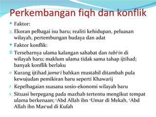 Perkembangan fiqh dan konflik Faktor: Ekoran pelbagai isu baru; realiti kehidupan, peluasan wilayah, pertembungan budaya dan adat Faktor konflik:  Tersebarnya ulama kalangan sahabat dan  tabi c in  di wilayah baru; maklum ulama tidak sama tahap ijtihad; banyak konflik berlaku Kurang ijtihad  jama c i  bahkan mustahil ditambah pula kewujudan pemikiran baru seperti Khawarij Kepelbagaian suasana sosio-ekonomi wilayah baru Situasi berpegang pada mazhab tertentu mengikut tempat ulama berkenaan;  c Abd Allah ibn  c Umar di Mekah,  c Abd Allah ibn Mas c ud di Kufah 